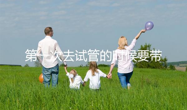 第一次去試管的時候要帶什么東西快速看！材料準備好了，小心白跑