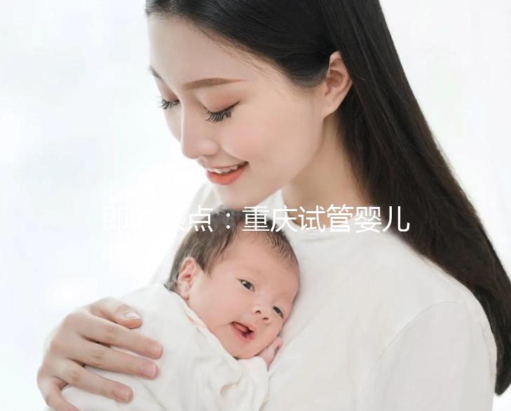 即時熱點：重慶試管嬰兒醫(yī)院排名好的醫(yī)院“全新發(fā)布”重慶試管嬰兒成功率高的醫(yī)院有哪些