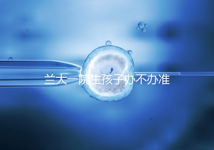 蘭大一院生孩子辦不辦準(zhǔn)生證答案來襲，需要準(zhǔn)備啥立馬get