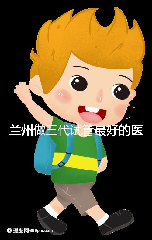 蘭州做三代試管最好的醫院盤點，包括名單優缺點分析