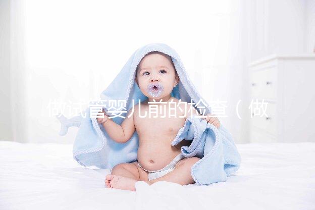 做試管嬰兒前的檢查（做試管嬰兒前的檢查什么時間段去最好）