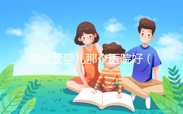 做試管嬰兒那個醫(yī)院好（做試管嬰兒那個醫(yī)院好一點）