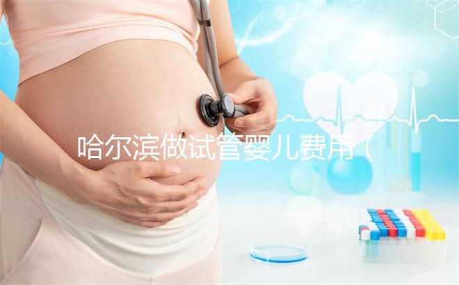 哈爾濱做試管嬰兒費(fèi)用（哈爾濱做試管嬰兒費(fèi)用多少錢(qián)）