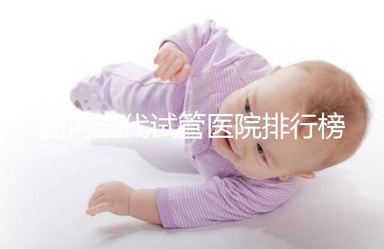 國內(nèi)三代試管醫(yī)院排行榜一覽，70家好機構(gòu)任你挑