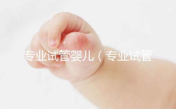 專業(yè)試管嬰兒(專業(yè)試管嬰兒醫(yī)院)