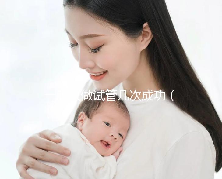 一般人做試管幾次成功（一般人做試管幾次成功費(fèi)用多少）