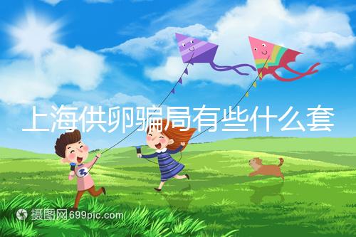 上海供卵騙局有些什么套路看這，包成功、選男女千萬別信