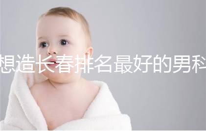 想造長春排名最好的男科醫院戳，南關區這幾家均榜上有名