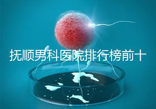 撫順男科醫院排行榜前十公布，新撫區哪家好一文說清