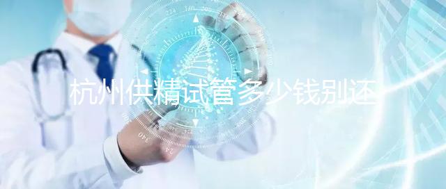 杭州供精試管多少錢別還不知道，按流程走開銷少耗時還短