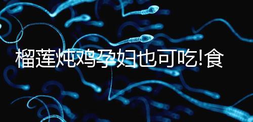 榴蓮燉雞孕婦也可吃!食用前需認清這些利弊