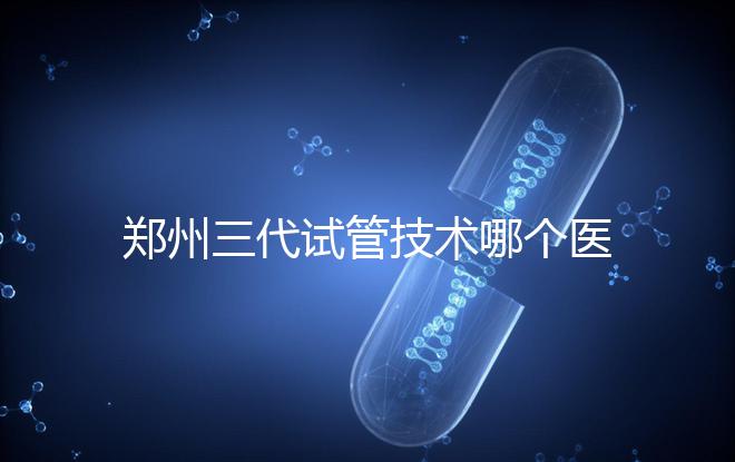 鄭州三代試管技術(shù)哪個(gè)醫(yī)院能做？7大最佳機(jī)構(gòu)公布，你選對(duì)了么