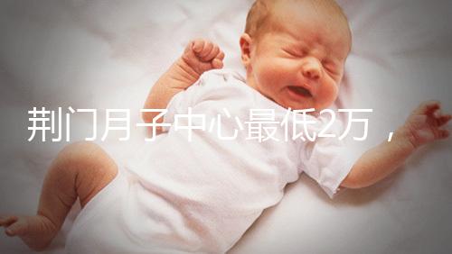 荊門月子中心最低2萬，這三家想省錢的機構不容錯過