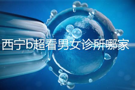 西寧b超看男女診所哪家好一文說清，湟中區(qū)、城中區(qū)費(fèi)用不同