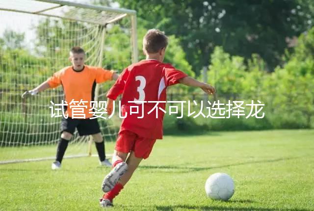 試管嬰兒可不可以選擇龍鳳胎（試管嬰兒可不可以選擇龍鳳胎嗎）