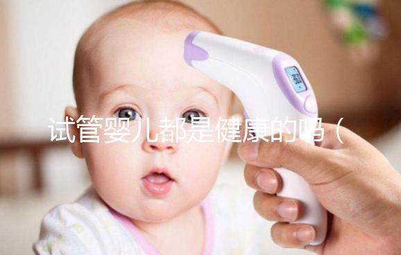 試管嬰兒都是健康的嗎（試管嬰兒都是健康的嗎？）