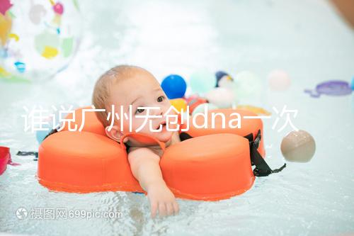 誰說廣州無創dna一次費用要千元，符合條件廣東省婦幼免費