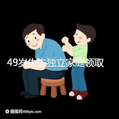 49歲失去獨立家庭領(lǐng)取補貼的步驟和時間被揭露你每個月領(lǐng)多少錢？先了解一下