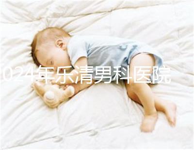 2024年樂清男科醫(yī)院哪家比較好看，想先把排名表收起來