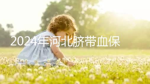 2024年河北臍帶血保存機(jī)構(gòu)公開，唐山自存多少錢一年一目了然