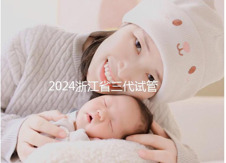 2024浙江省三代試管嬰兒醫院大全，有一說一，只此二家