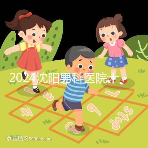 2024沈陽男科醫(yī)院十大排名一覽，大東哪家好看完心中有數(shù)