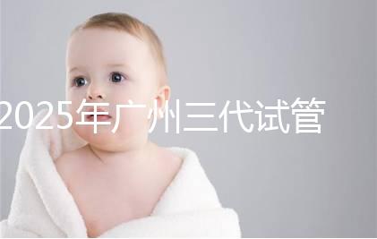 2025年廣州三代試管嬰兒費用大概多少，附收費標準大公開！?