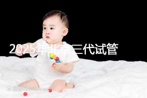 2025年北京三代試管嬰兒醫院排行榜及費用詳解:前十大受歡迎機構推薦