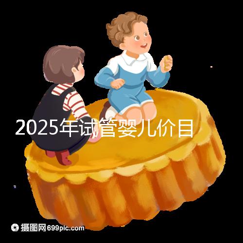 2025年試管嬰兒價(jià)目表：正常人做試管嬰兒價(jià)格大概是多少錢(qián)？