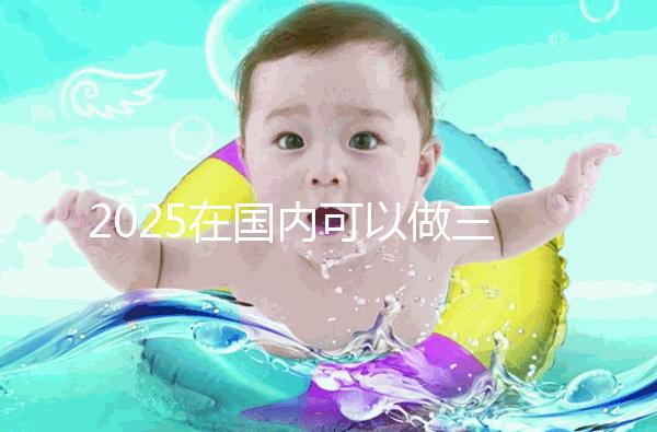 2025在國內可以做三代試管的醫院哪家好？附知名醫院名單